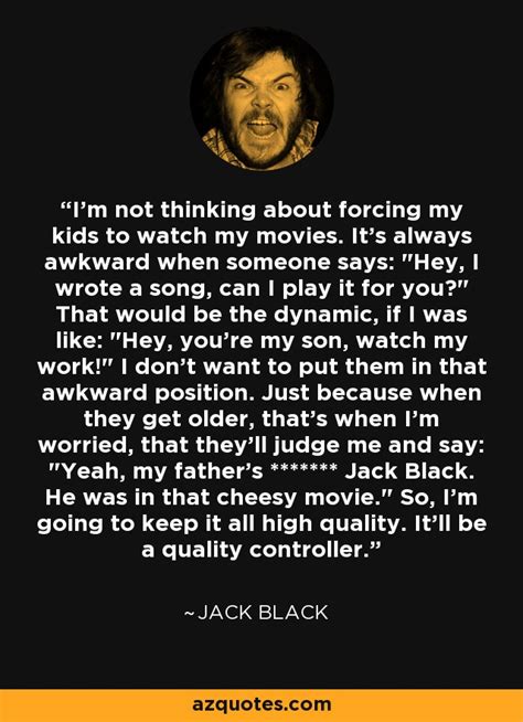 Browse our collection of jack black quotes and sayings. Jack Black quote: I'm not thinking about forcing my kids to watch my...