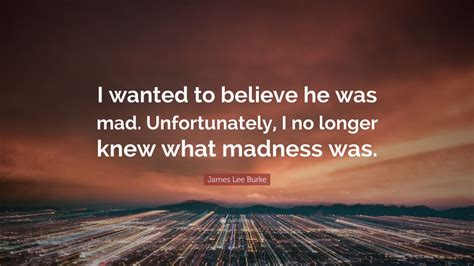 James Lee Burke Quote “i Wanted To Believe He Was Mad Unfortunately I No Longer Knew What