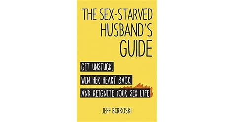 The Sex Starved Husband S Guide Get Unstuck Win Her Heart Back And Reignite Your Sex Life By