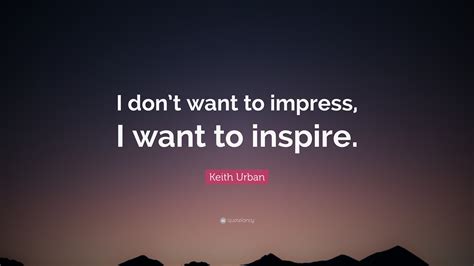 Keith Urban Quote I Dont Want To Impress I Want To Inspire