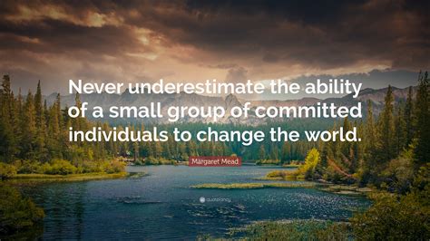 Never underestimate your power to change yourself, never overestimate your power to change others. Margaret Mead Quote: "Never underestimate the ability of a small group of committed individuals ...