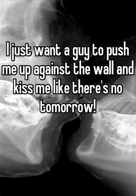 I Just Want A Guy To Push Me Up Against The Wall And Kiss Me Like There