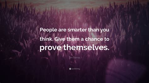 You're braver than you believe, and stronger than you seem, and smarter than you think. Tim Ferriss Quote: "People are smarter than you think. Give them a chance to prove themselves ...