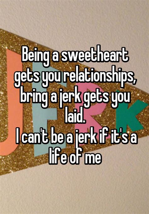 being a sweetheart gets you relationships bring a jerk gets you laid i can t be a jerk if it s
