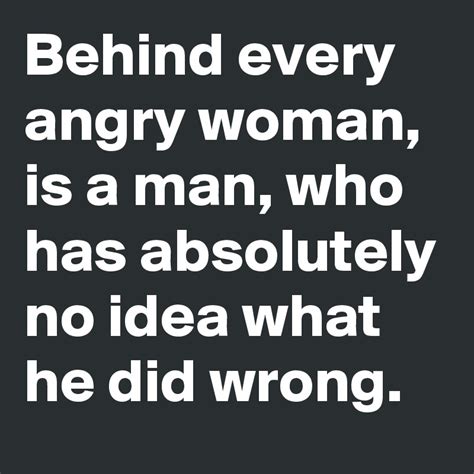 Behind Every Angry Woman Is A Man Who Has Absolutely No Idea What He Did Wrong Post By