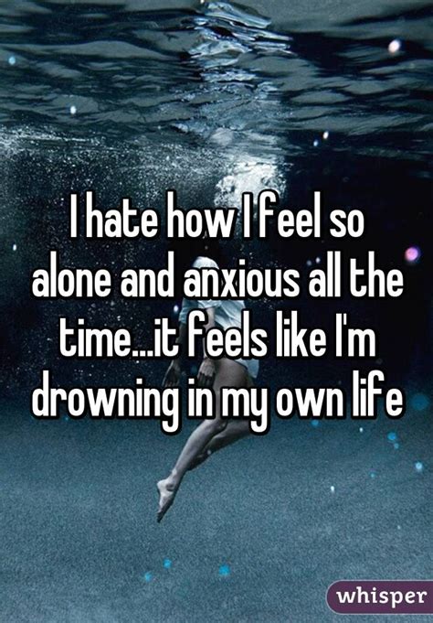 i hate how i feel so alone and anxious all the time it feels like i m drowning in my own life