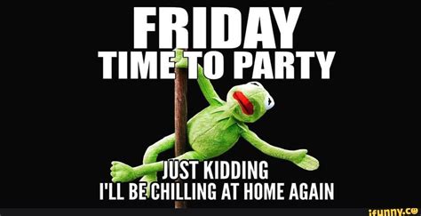 Friday Time To Party Kidding Ill Be Chilling At Home Again Ifunny