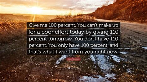 I meant what i said & i said what i meant. John Wooden Quote: "Give me 100 percent. You can't make up for a poor effort today by giving 110 ...
