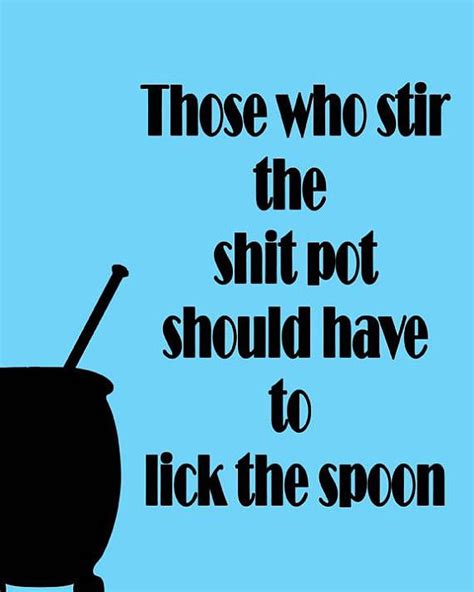 Those Who Stir The Shit Pot Should Have To Lick The Spoon Being There