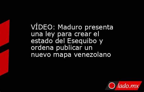 VÍdeo Maduro Presenta Una Ley Para Crear El Estado Del Esequibo Y