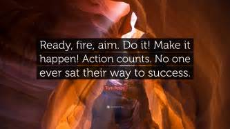 You were right, old hoss; Tom Peters Quote: "Ready, fire, aim. Do it! Make it happen! Action counts. No one ever sat their ...