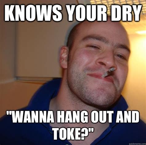Knows Your Dry Wanna Hang Out And Toke Misc Quickmeme
