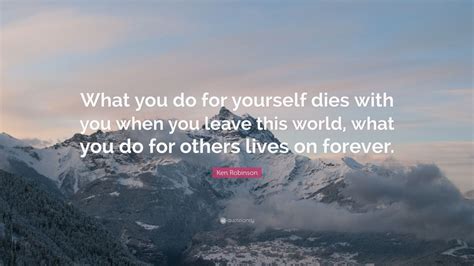 Ken Robinson Quote What You Do For Yourself Dies With You When You