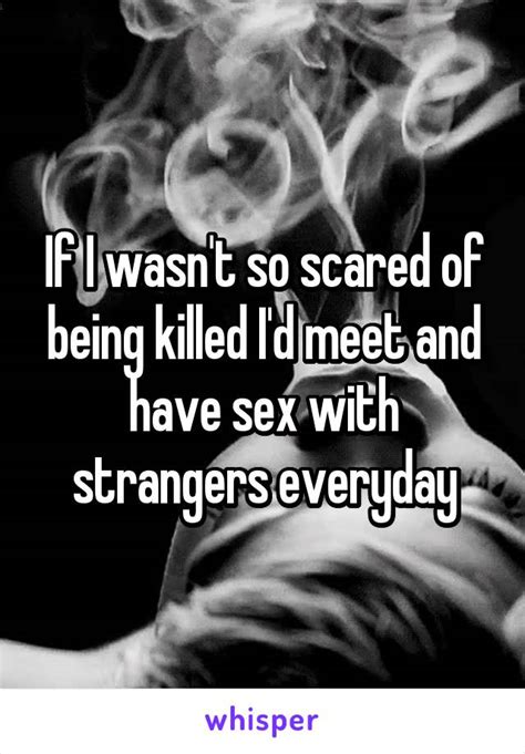 If I Wasnt So Scared Of Being Killed Id Meet And Have Sex With Strangers Everyday