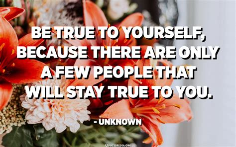 Be True To Yourself Because There Are Only A Few People That Will Stay
