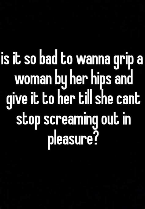 Is It So Bad To Wanna Grip A Woman By Her Hips And Give It To Her Till