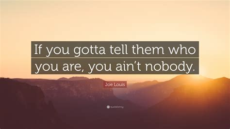 Now read the below mentioned quotes, i hope they would teach you something new. Joe Louis Quote: "If you gotta tell them who you are, you ain't nobody." (7 wallpapers) - Quotefancy