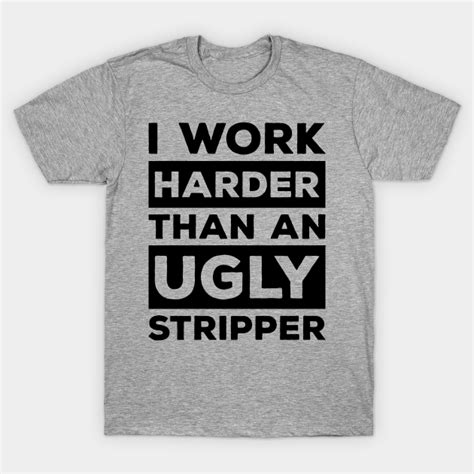 I Work Harder Than An Ugly Stripper I Work Harder Than An Ugly Stripper T Shirt TeePublic