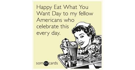 Happy Eat What You Want Day To My Fellow Americans Who Celebrate This Every Day News Ecard