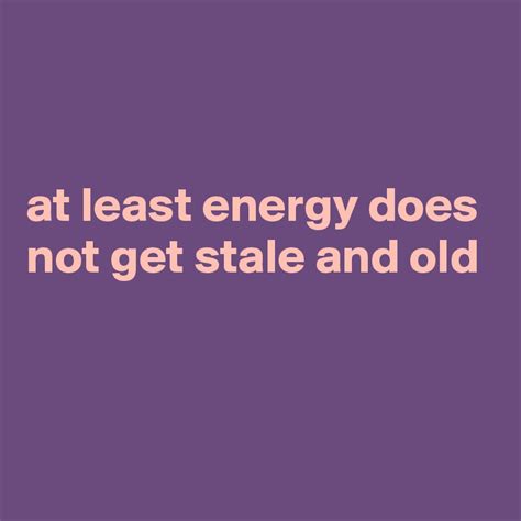 At Least Energy Does Not Get Stale And Old Post By Currentnobody On Boldomatic