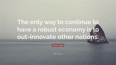 Steve Case Quote The Only Way To Continue To Have A Robust Economy Is
