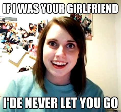 If I Was Your Girlfriend I De Never Let You Go Overly Attached Girlfriend Quickmeme