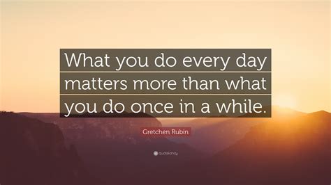 Gretchen Rubin Quote What You Do Every Day Matters More Than What You