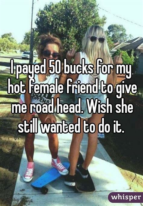 i payed 50 bucks for my hot female friend to give me road head wish she still wanted to do it