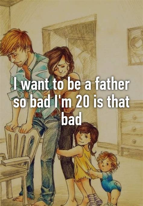 I Want To Be A Father So Bad I M 20 Is That Bad