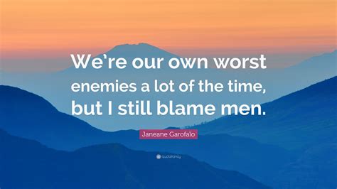 We have seen the enemy and it is us. Janeane Garofalo Quote: "We're our own worst enemies a lot of the time, but I still blame men."