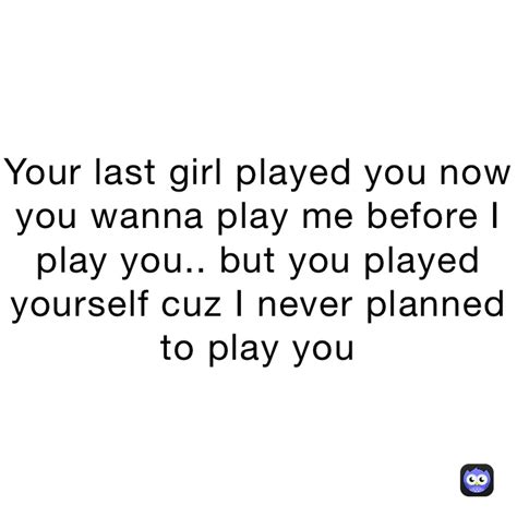 Your Last Girl Played You Now You Wanna Play Me Before I Play You But You Played Yourself Cuz
