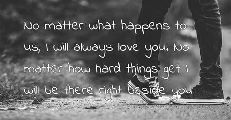 Regardless of anything or everything; No matter what happens to us, I will always love you ...