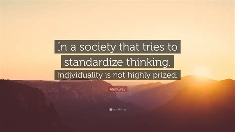 List 100 wise famous quotes about individualism: Alex Grey Quote: "In a society that tries to standardize thinking, individuality is not highly ...