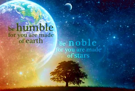 To be truly humble, the mind becomes quiet. "Be humble for you are made of earth. Be noble for you are ...