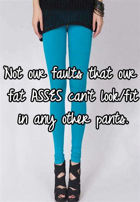 not our faults that our fat asses can t look fit in any other pants
