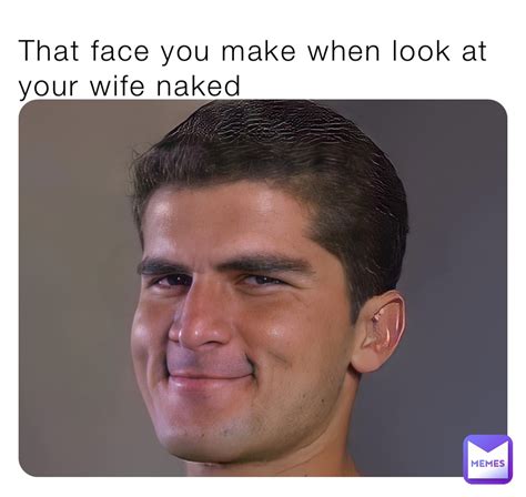 That Face You Make When Look At Your Wife Naked Sage Memes Memes