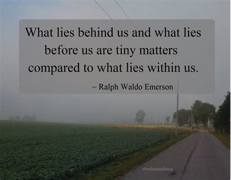 Before us and behind us are many other things that we always look upon and always try to only focus on them. "What lies behind us and what lies before us are tiny matters compared to what lies within us ...