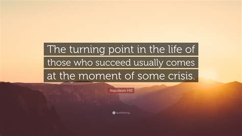 The time at which a situation starts to change in an important way: Napoleon Hill Quote: "The turning point in the life of those who succeed usually comes at the ...