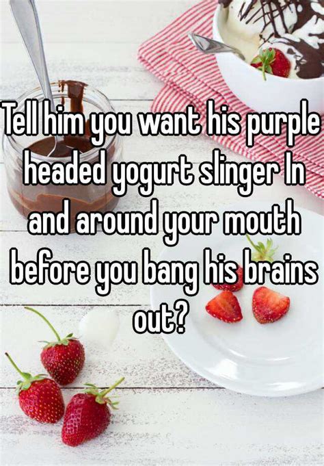 Tell Him You Want His Purple Headed Yogurt Slinger In And Around Your Mouth Before You Bang His