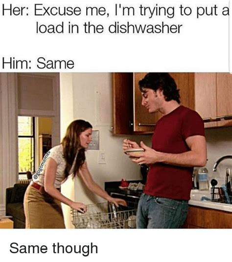 Her Excuse Me Im Trying To Put A Load In The Dishwasher Him Same Same Though Meme On Meme