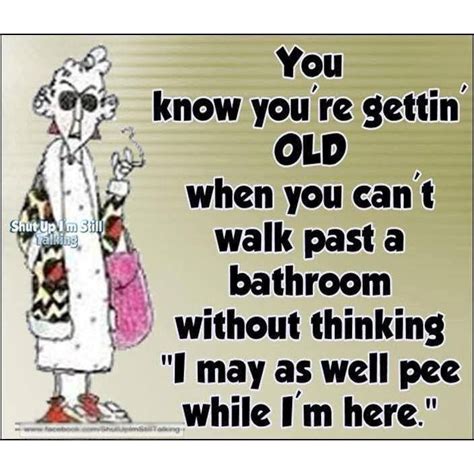 maxine you know you re getting old when you can t walk past a bathroom without thinking i may