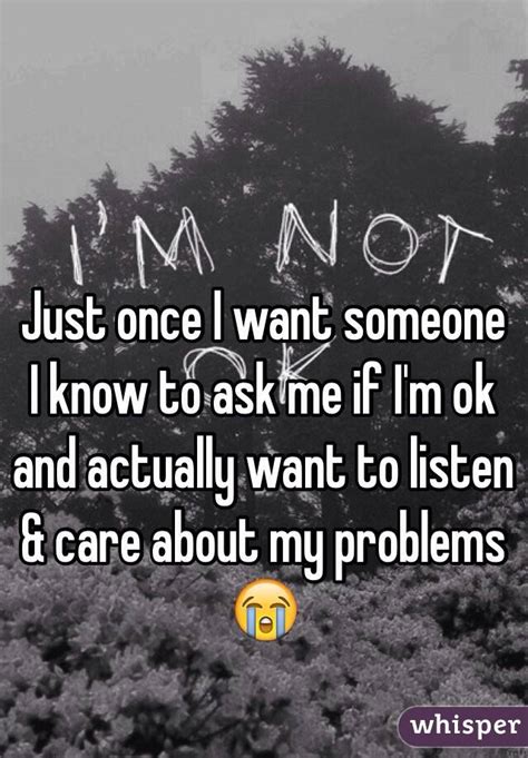 Just Once I Want Someone I Know To Ask Me If Im Ok And Actually Want