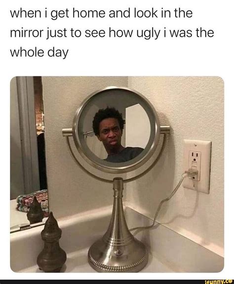 when i get home and look in the mirror just to see how ugly i was the whole day ifunny