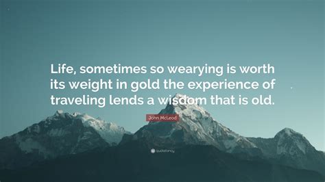 John Mcleod Quote Life Sometimes So Wearying Is Worth Its Weight In
