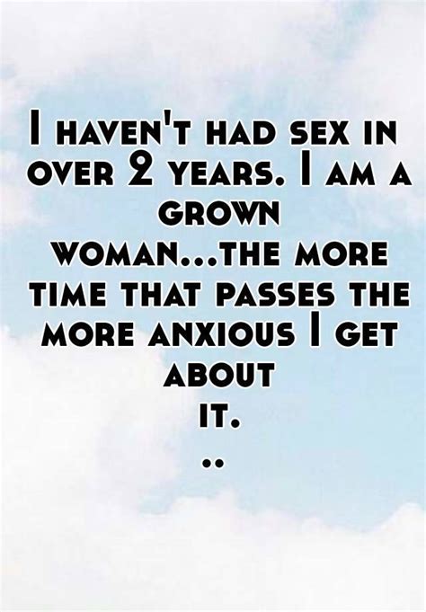 i haven t had sex in over 2 years i am a grown woman the more time that passes the more