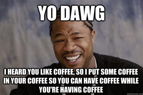 yo dawg i heard you like coffee so i put some coffee in your coffee so you can have coffee