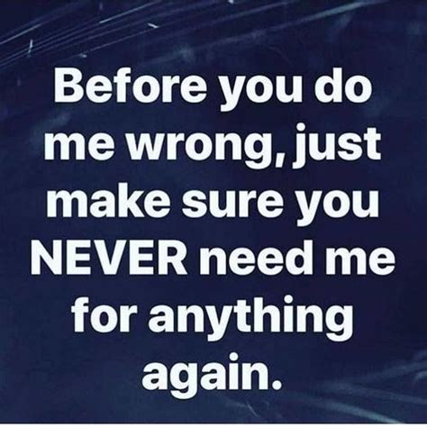 Before You Do Me Wrong Just Make Sure You Never Need Me For Anything
