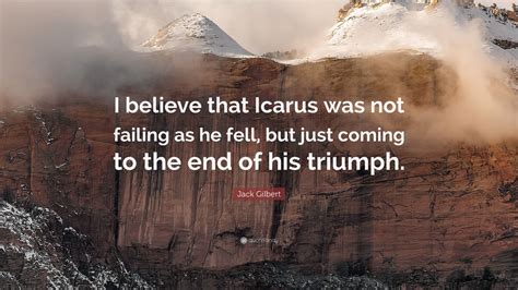 In greek legend, icarus flew too close to the sun, and the heat melted his wings and he fell to his death. Jack Gilbert Quote: "I believe that Icarus was not failing as he fell, but just coming to the ...