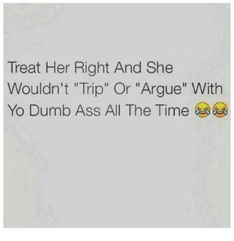 Treat Her Right And She Wouldn T Trip Or Argue With Yo Dumb Ass All The