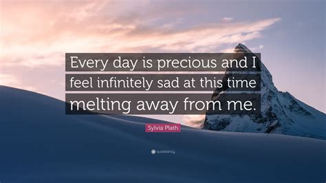 Sylvia Plath Quote Every Day Is Precious And I Feel Infinitely Sad At